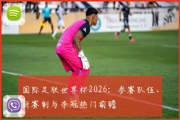 国际足联世界杯2026：参赛队伍、新赛制与夺冠热门前瞻