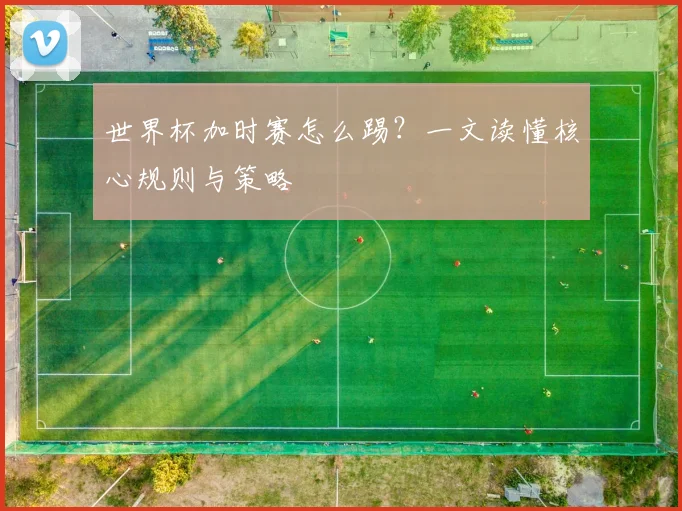 世界杯加时赛怎么踢？一文读懂核心规则与策略