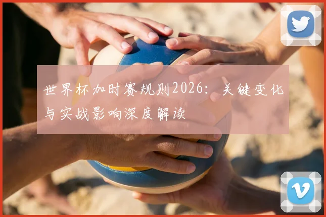 世界杯加时赛规则2026：关键变化与实战影响深度解读