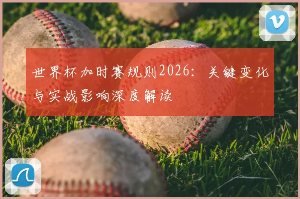世界杯加时赛规则2026:关键变化与实战影响深度解读